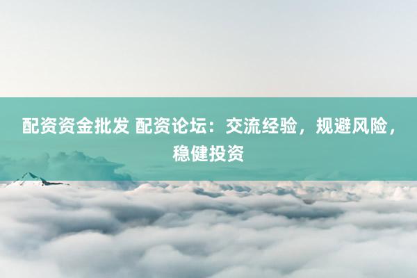 配资资金批发 配资论坛：交流经验，规避风险，稳健投资