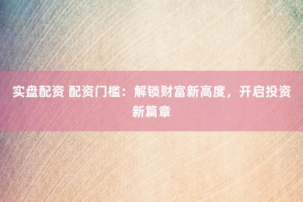 实盘配资 配资门槛：解锁财富新高度，开启投资新篇章