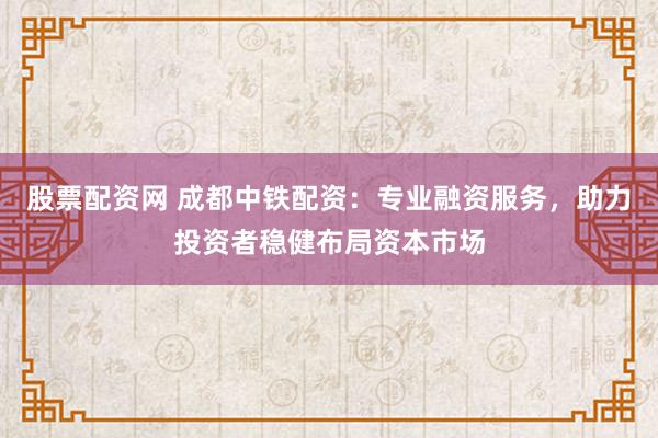 股票配资网 成都中铁配资：专业融资服务，助力投资者稳健布局资本市场