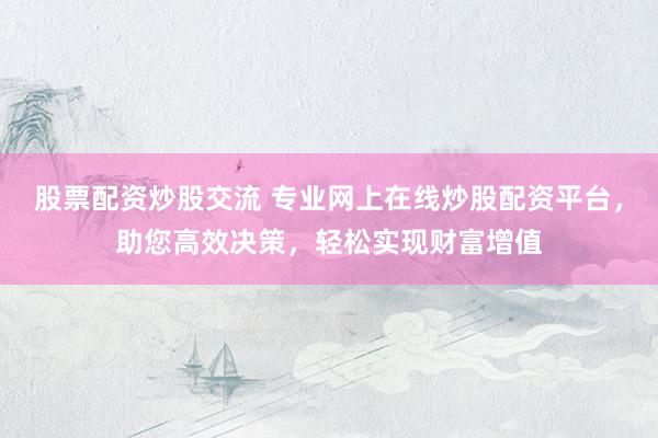股票配资炒股交流 专业网上在线炒股配资平台，助您高效决策，轻松实现财富增值