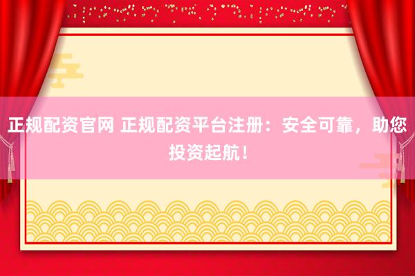 正规配资官网 正规配资平台注册：安全可靠，助您投资起航！