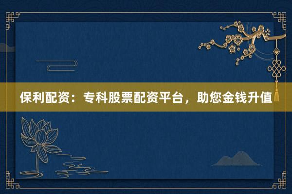 保利配资：专科股票配资平台，助您金钱升值