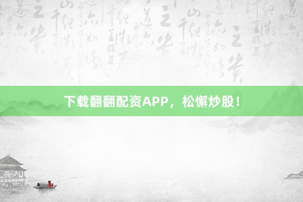 下载翻翻配资APP，松懈炒股！
