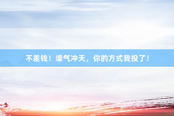 不差钱！壕气冲天，你的方式我投了！