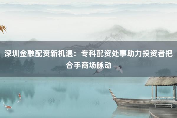 深圳金融配资新机遇：专科配资处事助力投资者把合手商场脉动