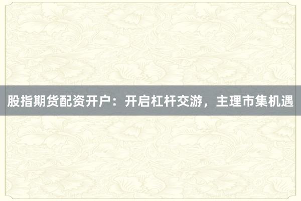 股指期货配资开户：开启杠杆交游，主理市集机遇