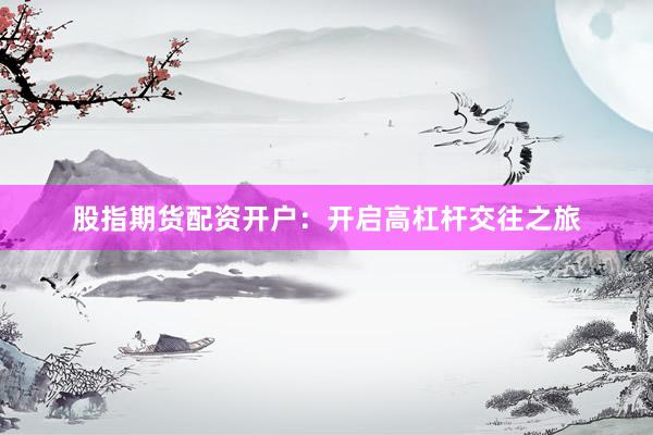 股指期货配资开户：开启高杠杆交往之旅