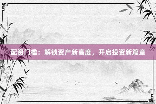 配资门槛：解锁资产新高度，开启投资新篇章