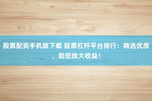 股票配资手机版下载 股票杠杆平台排行：精选优质，助您放大收益！