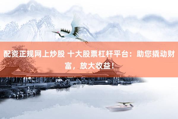 配资正规网上炒股 十大股票杠杆平台：助您撬动财富，放大收益！