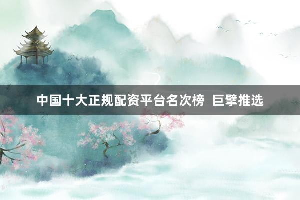 中国十大正规配资平台名次榜  巨擘推选