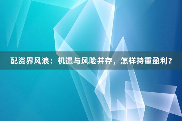 配资界风浪：机遇与风险并存，怎样持重盈利？