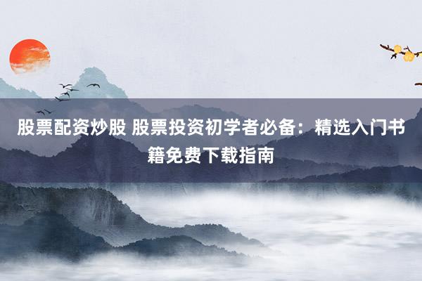 股票配资炒股 股票投资初学者必备：精选入门书籍免费下载指南
