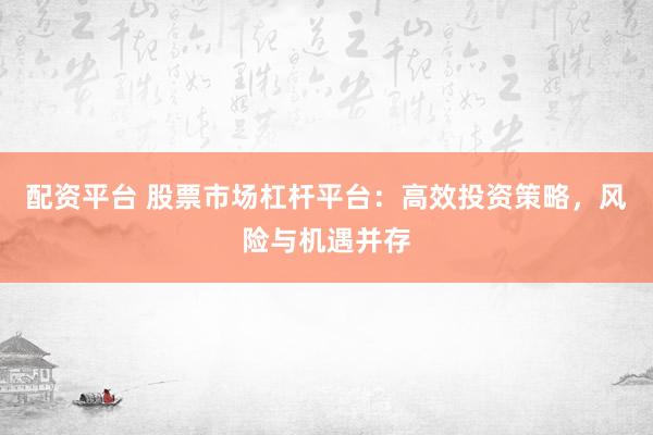 配资平台 股票市场杠杆平台：高效投资策略，风险与机遇并存