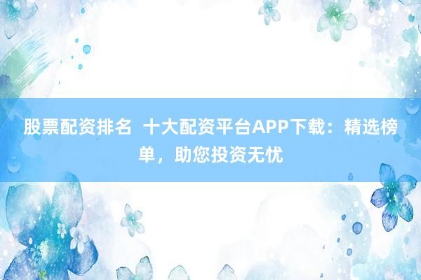 股票配资排名  十大配资平台APP下载：精选榜单，助您投资无忧