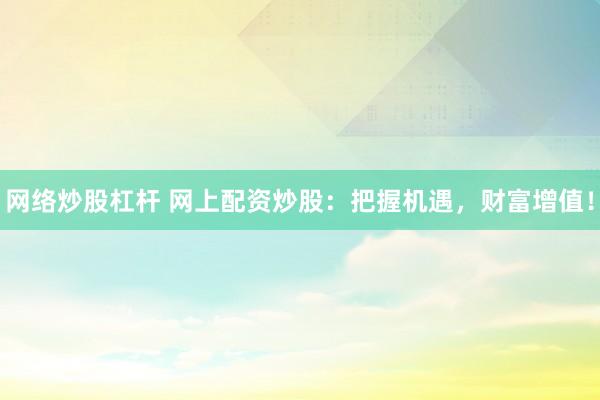 网络炒股杠杆 网上配资炒股：把握机遇，财富增值！