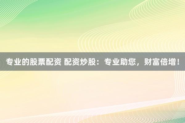 专业的股票配资 配资炒股：专业助您，财富倍增！