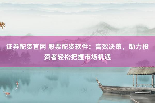 证券配资官网 股票配资软件：高效决策，助力投资者轻松把握市场机遇