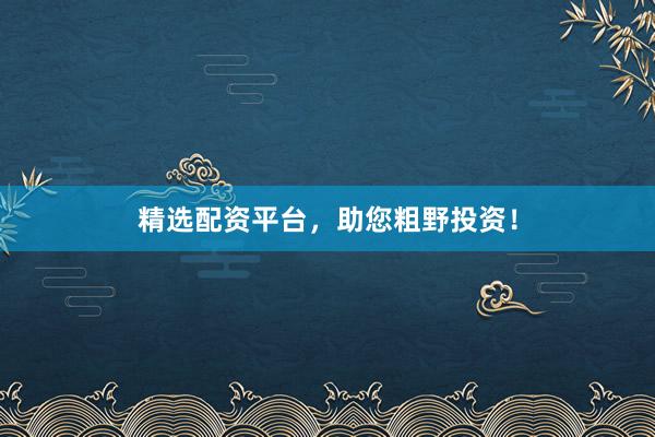 精选配资平台，助您粗野投资！