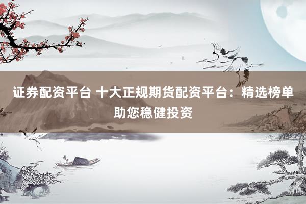 证券配资平台 十大正规期货配资平台：精选榜单助您稳健投资