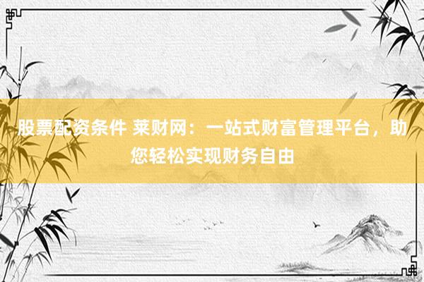 股票配资条件 莱财网：一站式财富管理平台，助您轻松实现财务自由
