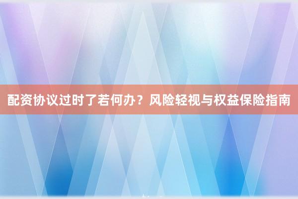 配资协议过时了若何办？风险轻视与权益保险指南