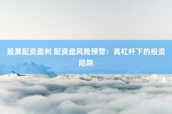 股票配资盈利 配资盘风险预警：高杠杆下的投资陷阱