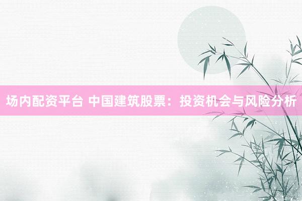 场内配资平台 中国建筑股票：投资机会与风险分析