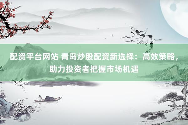 配资平台网站 青岛炒股配资新选择：高效策略，助力投资者把握市场机遇