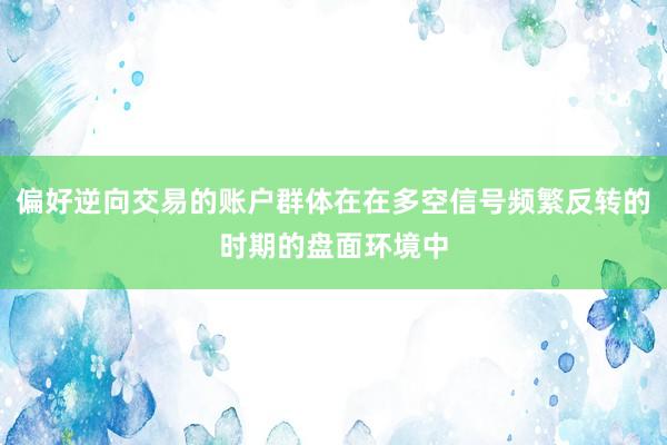 偏好逆向交易的账户群体在在多空信号频繁反转的时期的盘面环境中