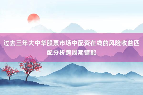 过去三年大中华股票市场中配资在线的风险收益匹配分析跨周期错配