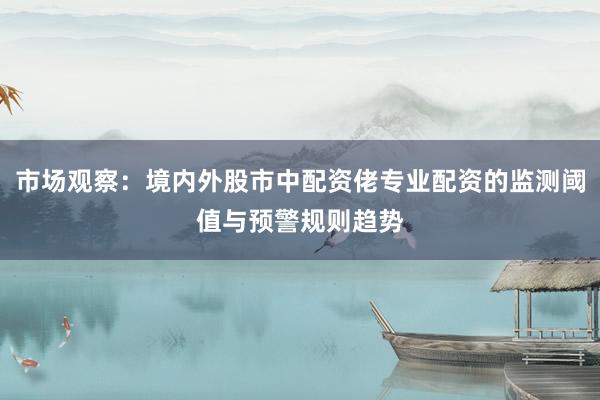 市场观察：境内外股市中配资佬专业配资的监测阈值与预警规则趋势