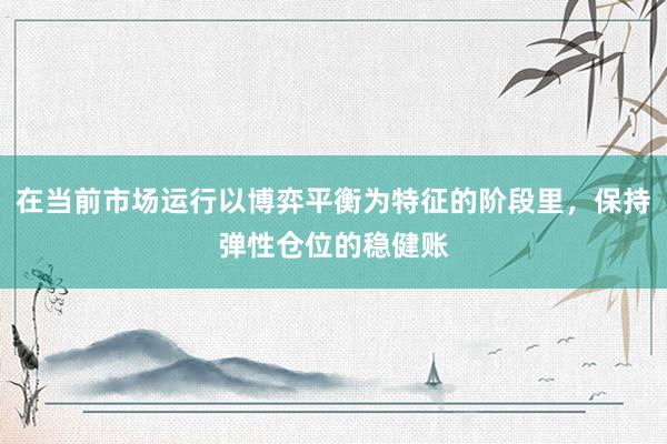 在当前市场运行以博弈平衡为特征的阶段里，保持弹性仓位的稳健账
