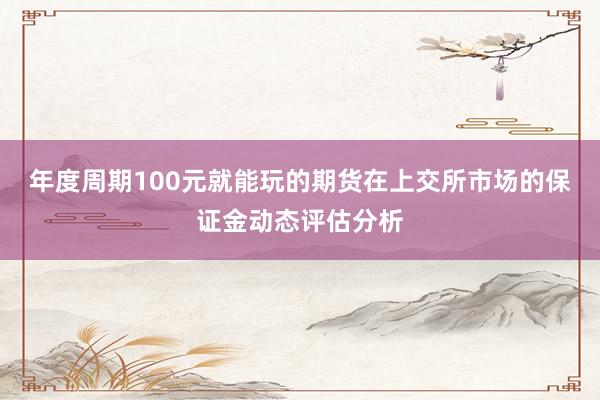 年度周期100元就能玩的期货在上交所市场的保证金动态评估分析