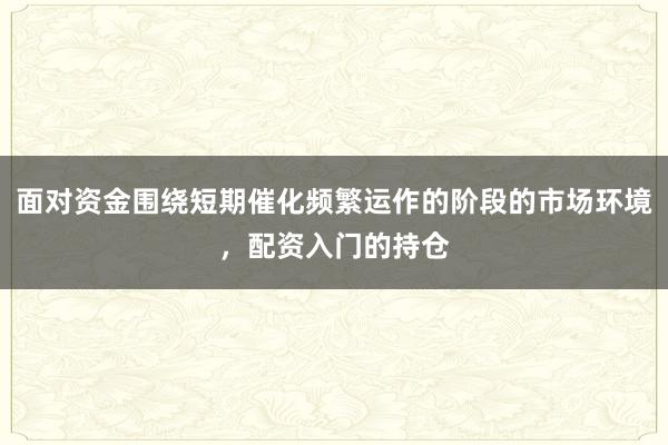 面对资金围绕短期催化频繁运作的阶段的市场环境，配资入门的持仓