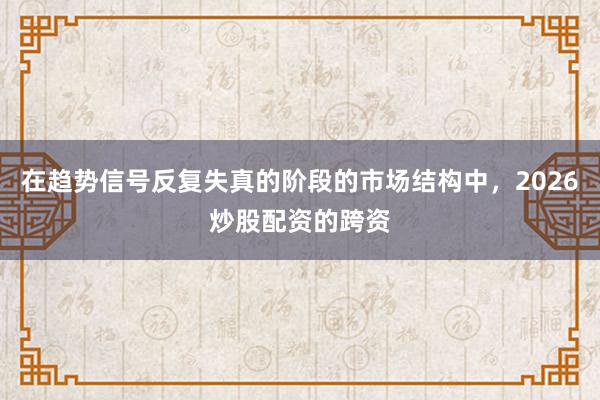 在趋势信号反复失真的阶段的市场结构中，2026炒股配资的跨资