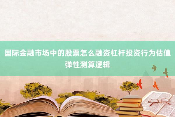 国际金融市场中的股票怎么融资杠杆投资行为估值弹性测算逻辑