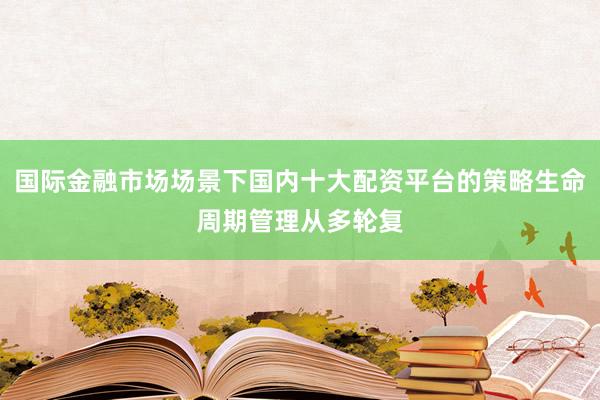 国际金融市场场景下国内十大配资平台的策略生命周期管理从多轮复