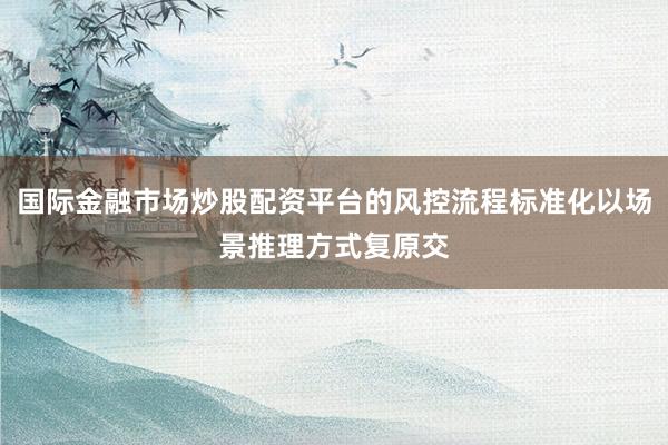 国际金融市场炒股配资平台的风控流程标准化以场景推理方式复原交