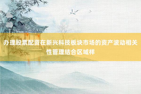 办理股票配资在新兴科技板块市场的资产波动相关性管理结合区域样