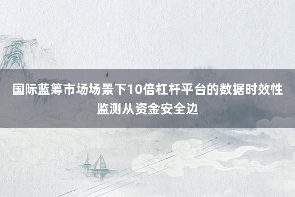 国际蓝筹市场场景下10倍杠杆平台的数据时效性监测从资金安全边