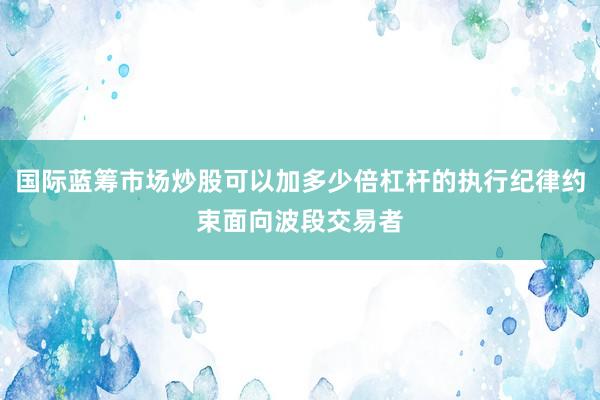 国际蓝筹市场炒股可以加多少倍杠杆的执行纪律约束面向波段交易者