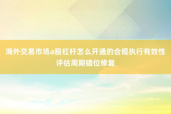 海外交易市场a股杠杆怎么开通的合规执行有效性评估周期错位修复