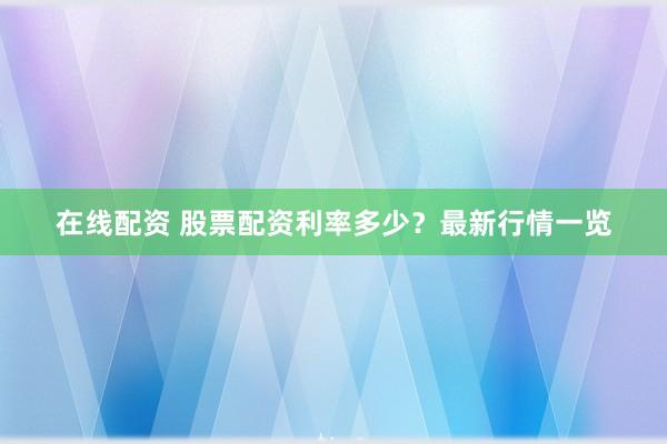 在线配资 股票配资利率多少？最新行情一览
