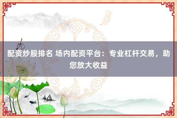 配资炒股排名 场内配资平台：专业杠杆交易，助您放大收益