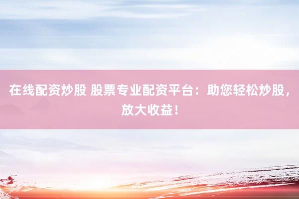在线配资炒股 股票专业配资平台：助您轻松炒股，放大收益！