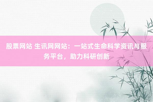股票网站 生讯网网站：一站式生命科学资讯与服务平台，助力科研创新