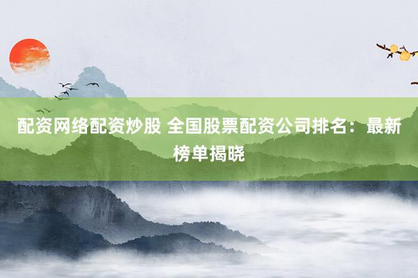配资网络配资炒股 全国股票配资公司排名：最新榜单揭晓