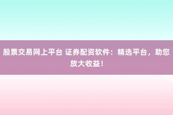 股票交易网上平台 证券配资软件：精选平台，助您放大收益！
