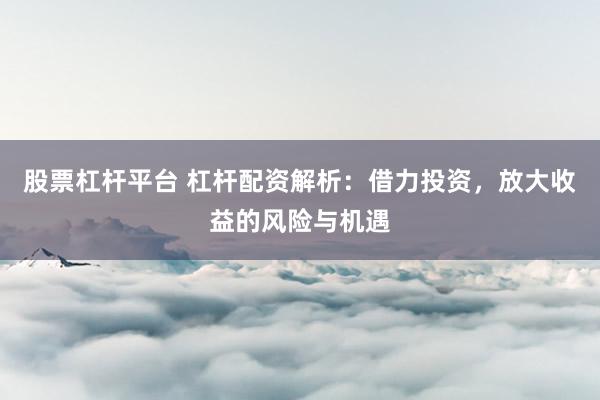 股票杠杆平台 杠杆配资解析：借力投资，放大收益的风险与机遇